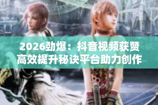 2026劲爆：抖音视频获赞高效提升秘诀平台助力创作者赢得更多关注