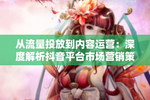 从流量投放到内容运营:深度解析抖音平台市场营销策略的转型与调整 从流量投放到内容运营:深度解析抖音平台市场营销策略的转型与调整