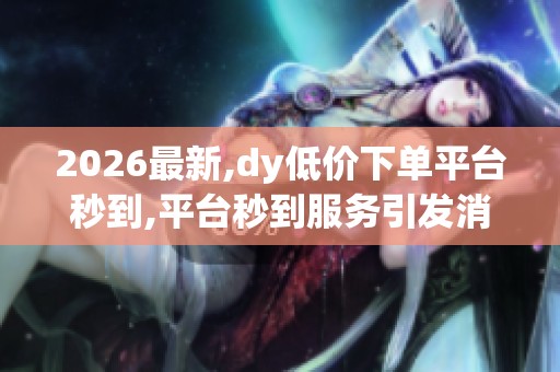 2026最新,dy低价下单平台秒到,平台秒到服务引发消费新潮流