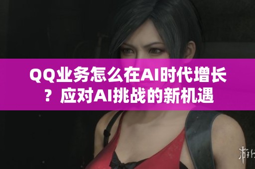 QQ业务怎么在AI时代增长？应对AI挑战的新机遇