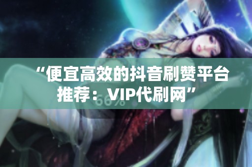 “便宜高效的抖音刷赞平台推荐:VIP代刷网” “便宜高效的抖音刷赞平台推荐:VIP代刷网”