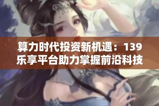 算力时代投资新机遇:139乐享平台助力掌握前沿科技红利 算力时代投资新机遇:139乐享平台助力掌握前沿科技红利