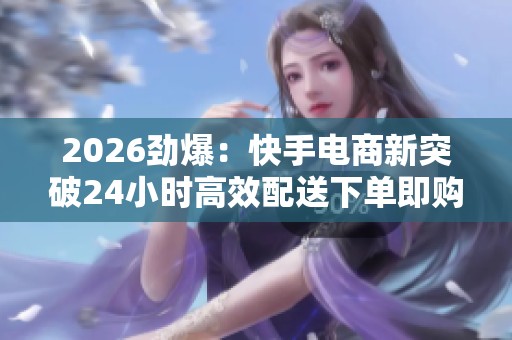 2026劲爆:快手电商新突破24小时高效配送下单即购秒到账服务受热捧 2026劲爆:快手电商新突破24小时高效配送下单即购秒到账服务受热捧
