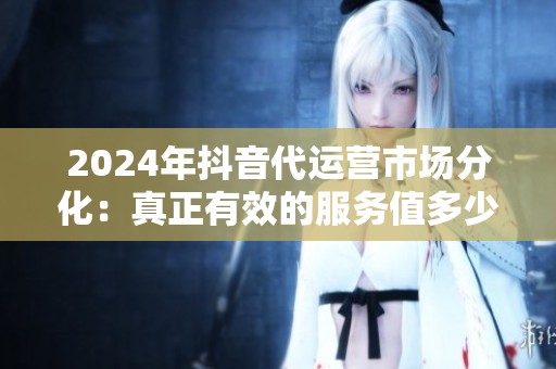 2024年抖音代运营市场分化:真正有效的服务值多少钱? 2024年抖音代运营市场分化:真正有效的服务值多少钱?