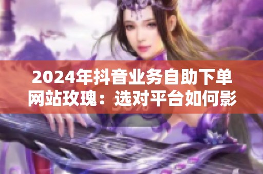 2024年抖音业务自助下单网站玫瑰:选对平台如何影响推广效率? 2024年抖音业务自助下单网站玫瑰:选对平台如何影响推广效率?