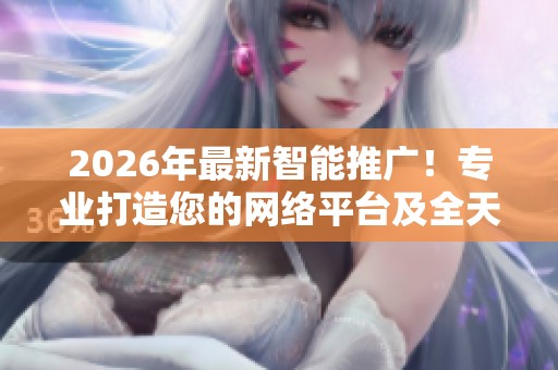 2026年最新智能推广!专业打造您的网络平台及全天候服务热线 2026年最新智能推广!专业打造您的网络平台及全天候服务热线