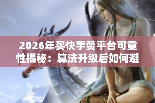 2026年买快手赞平台可靠性揭秘：算法升级后如何避免踩坑