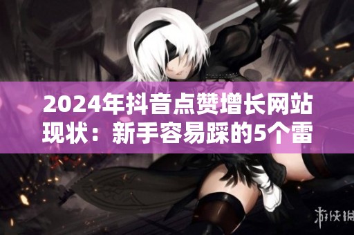 2024年抖音点赞增长网站现状：新手容易踩的5个雷区与应对策略