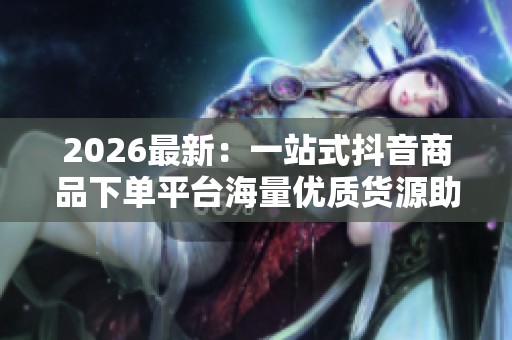 2026最新:一站式抖音商品下单平台海量优质货源助力商家高效变现 2026最新:一站式抖音商品下单平台海量优质货源助力商家高效变现