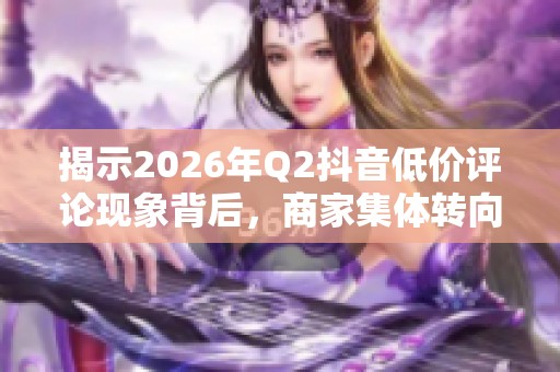 揭示2026年Q2抖音低价评论现象背后,商家集体转向的原因 揭示2026年Q2抖音低价评论现象背后,商家集体转向的原因
