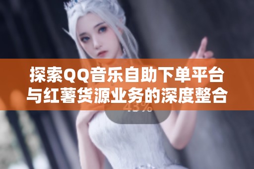 探索QQ音乐自助下单平台与红薯货源业务的深度整合 探索QQ音乐自助下单平台与红薯货源业务的深度整合