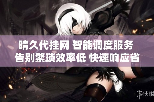 晴久代挂网 智能调度服务 告别繁琐效率低 快速响应省人工