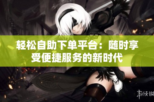 轻松自助下单平台：随时享受便捷服务的新时代