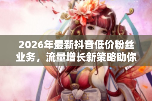 2026年最新抖音低价粉丝业务，流量增长新策略助你快速提升账号人气！