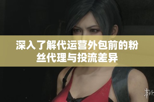 深入了解代运营外包前的粉丝代理与投流差异
