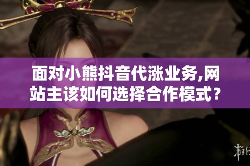 面对小熊抖音代涨业务,网站主该如何选择合作模式？