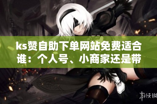 ks赞自助下单网站免费适合谁：个人号、小商家还是带货主播？