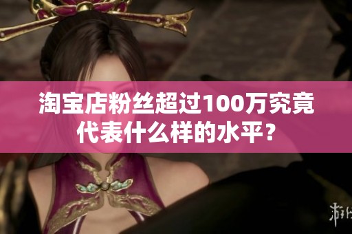 淘宝店粉丝超过100万究竟代表什么样的水平? 淘宝店粉丝超过100万究竟代表什么样的水平?