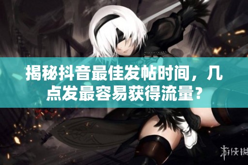 揭秘抖音最佳发帖时间，几点发最容易获得流量？