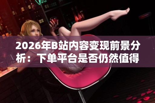 2026年B站内容变现前景分析:下单平台是否仍然值得投资? 2026年B站内容变现前景分析:下单平台是否仍然值得投资?
