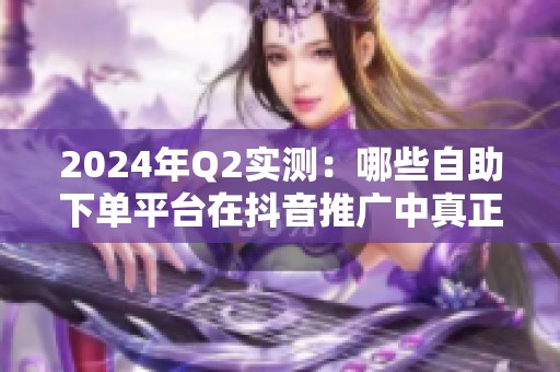 2024年Q2实测:哪些自助下单平台在抖音推广中真正性价比高? 2024年Q2实测:哪些自助下单平台在抖音推广中真正性价比高?