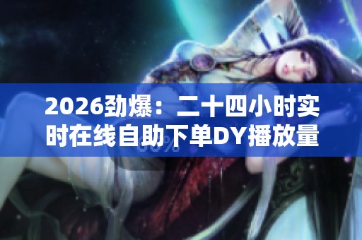 2026劲爆:二十四小时实时在线自助下单DY播放量增长平台二、 电商 2026劲爆:二十四小时实时在线自助下单DY播放量增长平台二、 电商