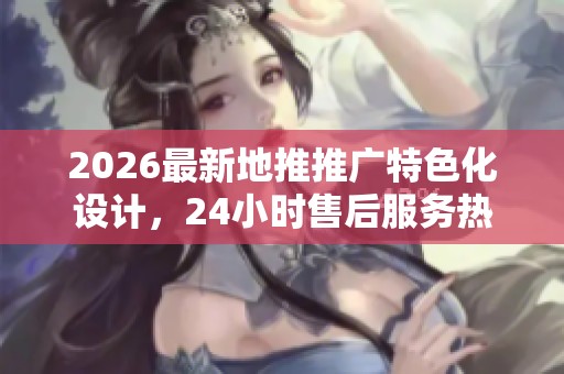 2026最新地推推广特色化设计，24小时售后服务热线助力您的业务发展