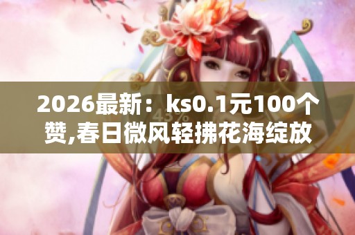 2026最新:ks0.1元100个赞,春日微风轻拂花海绽放满山坡高端化定制 2026最新:ks0.1元100个赞,春日微风轻拂花海绽放满山坡高端化定制