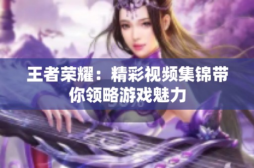 王者荣耀:精彩视频集锦带你领略游戏魅力 王者荣耀:精彩视频集锦带你领略游戏魅力