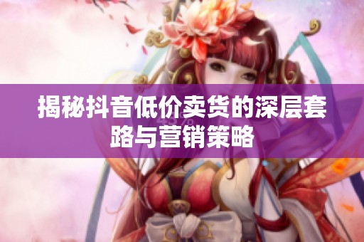 揭秘抖音低价卖货的深层套路与营销策略
