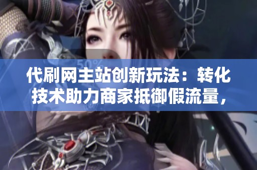 代刷网主站创新玩法:转化技术助力商家抵御假流量,实现直播带货真实成交 代刷网主站创新玩法:转化技术助力商家抵御假流量,实现直播带货真实成交