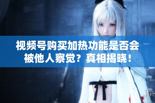 视频号购买加热功能是否会被他人察觉?真相揭晓! 视频号购买加热功能是否会被他人察觉?真相揭晓!