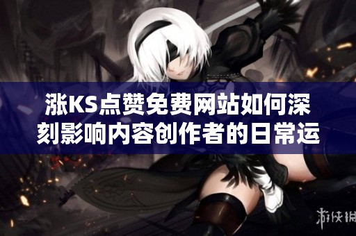 涨KS点赞免费网站如何深刻影响内容创作者的日常运营与发展策略？真实案例剖析