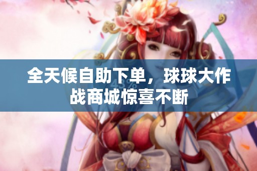 全天候自助下单,球球大作战商城惊喜不断 全天候自助下单,球球大作战商城惊喜不断