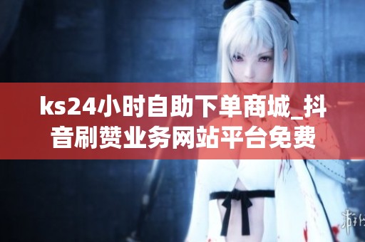 ks24小时自助下单商城_抖音刷赞业务网站平台免费 ks24小时自助下单商城_抖音刷赞业务网站平台免费