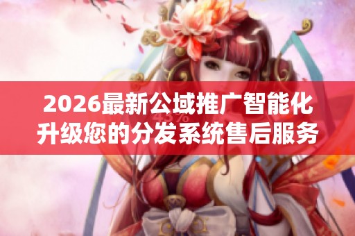 2026最新公域推广智能化升级您的分发系统售后服务电话-全国统一
