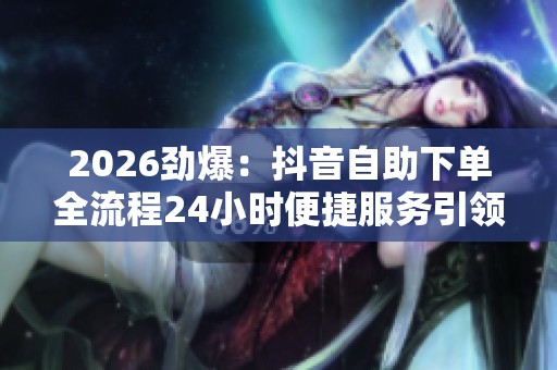 2026劲爆:抖音自助下单全流程24小时便捷服务引领电商新潮流便捷化 2026劲爆:抖音自助下单全流程24小时便捷服务引领电商新潮流便捷化