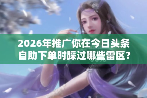 2026年推广你在今日头条自助下单时踩过哪些雷区? 2026年推广你在今日头条自助下单时踩过哪些雷区?