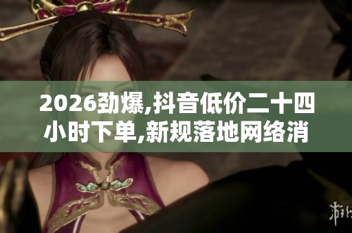 2026劲爆,抖音低价二十四小时下单,新规落地网络消费迎来重大变革 2026劲爆,抖音低价二十四小时下单,新规落地网络消费迎来重大变革