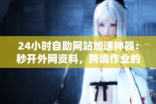 24小时自助网站加速神器：秒开外网资料，跨境作业的必备工具