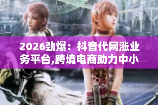2026劲爆:抖音代网涨业务平台,跨境电商助力中小企业拓展海外市场 2026劲爆:抖音代网涨业务平台,跨境电商助力中小企业拓展海外市场