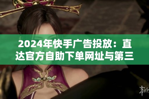 2024年快手广告投放：直达官方自助下单网址与第三方渠道的利弊权衡