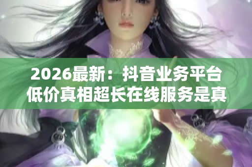 2026最新：抖音业务平台低价真相超长在线服务是真实惠还是隐藏陷阱