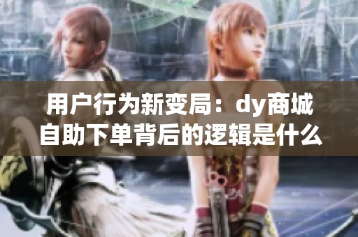 用户行为新变局：dy商城自助下单背后的逻辑是什么？