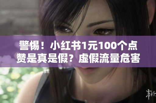 警惕!小红书1元100个点赞是真是假?虚假流量危害你的笔记! 警惕!小红书1元100个点赞是真是假?虚假流量危害你的笔记!