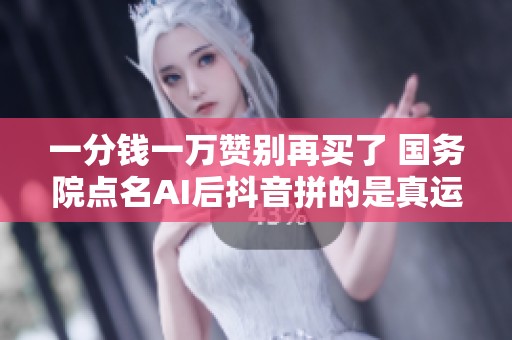 一分钱一万赞别再买了 国务院点名AI后抖音拼的是真运营