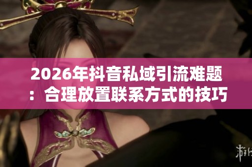 2026年抖音私域引流难题:合理放置联系方式的技巧与合规实践分析 2026年抖音私域引流难题:合理放置联系方式的技巧与合规实践分析