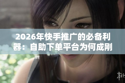2026年快手推广的必备利器：自助下单平台为何成刚需？