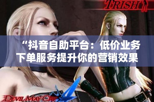 “抖音自助平台：低价业务下单服务提升你的营销效果”