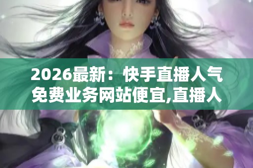 2026最新：快手直播人气免费业务网站便宜,直播人气暴涨秘籍这里